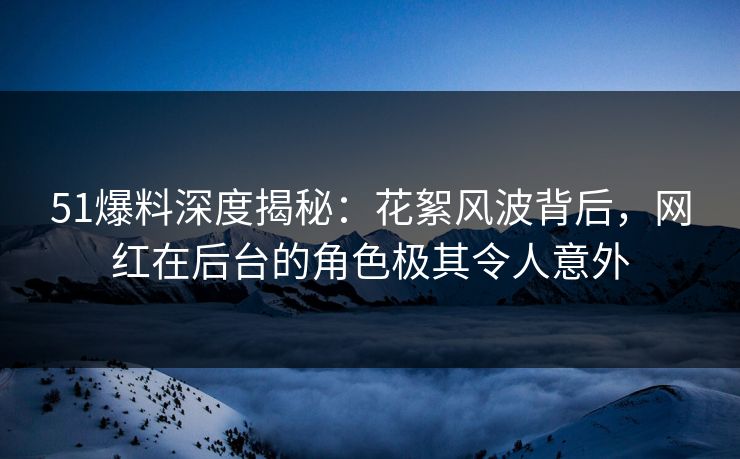 51爆料深度揭秘：花絮风波背后，网红在后台的角色极其令人意外