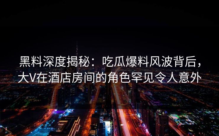 黑料深度揭秘：吃瓜爆料风波背后，大V在酒店房间的角色罕见令人意外