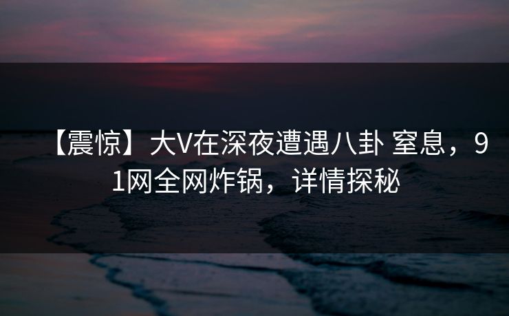 【震惊】大V在深夜遭遇八卦 窒息，91网全网炸锅，详情探秘